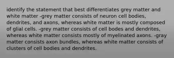 identify the statement that best differentiates grey matter and white matter -grey matter consists of neuron cell bodies, dendrites, and axons, whereas white matter is mostly composed of glial cells. -grey matter consists of cell bodes and dendrites, whereas white matter consists mostly of myelinated axons. -gray matter consists axon bundles, whereas white matter consists of clusters of cell bodies and dendrites.