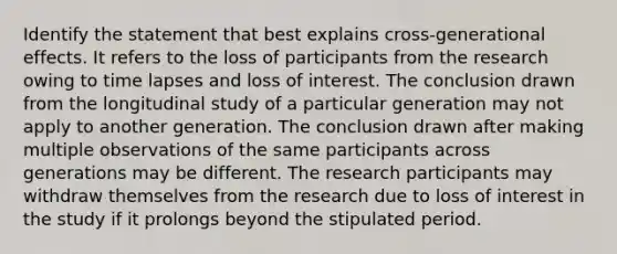 Identify the statement that best explains cross-generational effects. It refers to the loss of participants from the research owing to time lapses and loss of interest. The conclusion drawn from the longitudinal study of a particular generation may not apply to another generation. The conclusion drawn after making multiple observations of the same participants across generations may be different. The research participants may withdraw themselves from the research due to loss of interest in the study if it prolongs beyond the stipulated period.