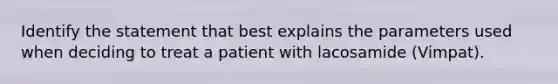 Identify the statement that best explains the parameters used when deciding to treat a patient with lacosamide (Vimpat).