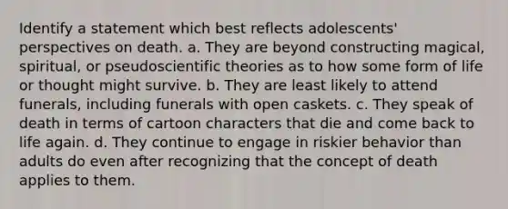 Identify a statement which best reflects adolescents' perspectives on death. a. They are beyond constructing magical, spiritual, or pseudoscientific theories as to how some form of life or thought might survive. b. They are least likely to attend funerals, including funerals with open caskets. c. They speak of death in terms of cartoon characters that die and come back to life again. d. They continue to engage in riskier behavior than adults do even after recognizing that the concept of death applies to them.