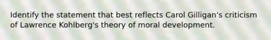 Identify the statement that best reflects Carol Gilligan's criticism of Lawrence Kohlberg's theory of <a href='https://www.questionai.com/knowledge/klNT7YKuYQ-moral-development' class='anchor-knowledge'>moral development</a>.