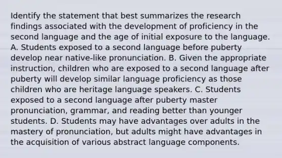 Identify the statement that best summarizes the research findings associated with the development of proficiency in the second language and the age of initial exposure to the language. A. Students exposed to a second language before puberty develop near native-like pronunciation. B. Given the appropriate instruction, children who are exposed to a second language after puberty will develop similar language proficiency as those children who are heritage language speakers. C. Students exposed to a second language after puberty master pronunciation, grammar, and reading better than younger students. D. Students may have advantages over adults in the mastery of pronunciation, but adults might have advantages in the acquisition of various abstract language components.