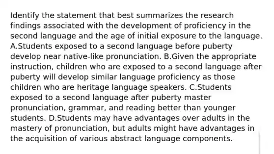 Identify the statement that best summarizes the research findings associated with the development of proficiency in the second language and the age of initial exposure to the language. A.Students exposed to a second language before puberty develop near native-like pronunciation. B.Given the appropriate instruction, children who are exposed to a second language after puberty will develop similar language proficiency as those children who are heritage language speakers. C.Students exposed to a second language after puberty master pronunciation, grammar, and reading better than younger students. D.Students may have advantages over adults in the mastery of pronunciation, but adults might have advantages in the acquisition of various abstract language components.