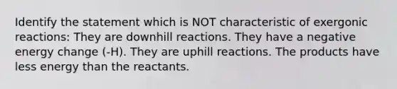 Identify the statement which is NOT characteristic of exergonic reactions: They are downhill reactions. They have a negative energy change (-H). They are uphill reactions. The products have less energy than the reactants.