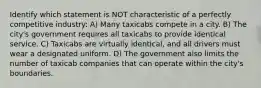 Identify which statement is NOT characteristic of a perfectly competitive industry: A) Many taxicabs compete in a city. B) The​ city's government requires all taxicabs to provide identical service. C) Taxicabs are virtually​ identical, and all drivers must wear a designated uniform. D) The government also limits the number of taxicab companies that can operate within the​ city's boundaries.