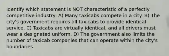 Identify which statement is NOT characteristic of a perfectly competitive industry: A) Many taxicabs compete in a city. B) The​ city's government requires all taxicabs to provide identical service. C) Taxicabs are virtually​ identical, and all drivers must wear a designated uniform. D) The government also limits the number of taxicab companies that can operate within the​ city's boundaries.