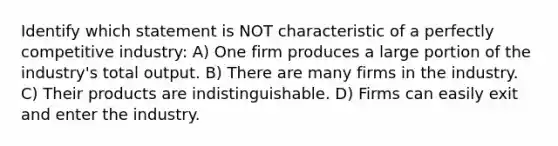 Identify which statement is NOT characteristic of a perfectly competitive industry: A) One firm produces a large portion of the​ industry's total output. B) There are many firms in the industry. C) Their products are indistinguishable. D) Firms can easily exit and enter the industry.