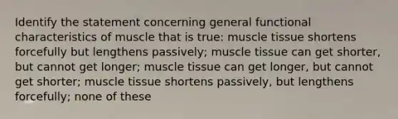 Identify the statement concerning general functional characteristics of muscle that is true: muscle tissue shortens forcefully but lengthens passively; muscle tissue can get shorter, but cannot get longer; muscle tissue can get longer, but cannot get shorter; muscle tissue shortens passively, but lengthens forcefully; none of these