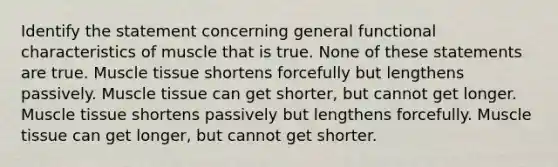 Identify the statement concerning general functional characteristics of muscle that is true. None of these statements are true. <a href='https://www.questionai.com/knowledge/kMDq0yZc0j-muscle-tissue' class='anchor-knowledge'>muscle tissue</a> shortens forcefully but lengthens passively. Muscle tissue can get shorter, but cannot get longer. Muscle tissue shortens passively but lengthens forcefully. Muscle tissue can get longer, but cannot get shorter.