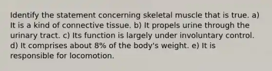 Identify the statement concerning skeletal muscle that is true. a) It is a kind of connective tissue. b) It propels urine through the urinary tract. c) Its function is largely under involuntary control. d) It comprises about 8% of the body's weight. e) It is responsible for locomotion.