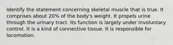 Identify the statement concerning skeletal muscle that is true. It comprises about 20% of the body's weight. It propels urine through the urinary tract. Its function is largely under involuntary control. It is a kind of <a href='https://www.questionai.com/knowledge/kYDr0DHyc8-connective-tissue' class='anchor-knowledge'>connective tissue</a>. It is responsible for locomotion.