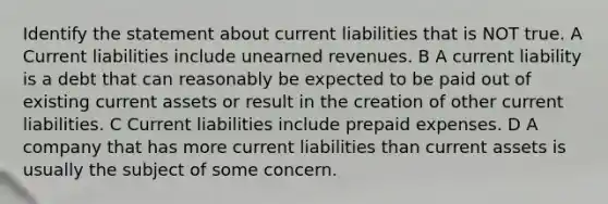 Identify the statement about current liabilities that is NOT true. A Current liabilities include unearned revenues. B A current liability is a debt that can reasonably be expected to be paid out of existing current assets or result in the creation of other current liabilities. C Current liabilities include prepaid expenses. D A company that has more current liabilities than current assets is usually the subject of some concern.