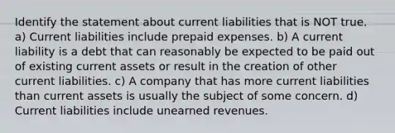 Identify the statement about current liabilities that is NOT true. a) Current liabilities include prepaid expenses. b) A current liability is a debt that can reasonably be expected to be paid out of existing current assets or result in the creation of other current liabilities. c) A company that has more current liabilities than current assets is usually the subject of some concern. d) Current liabilities include unearned revenues.