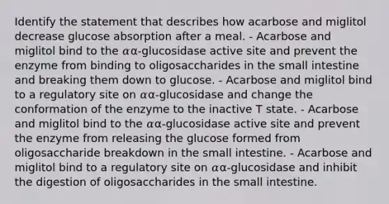 Identify the statement that describes how acarbose and miglitol decrease glucose absorption after a meal. - Acarbose and miglitol bind to the 𝛼α-glucosidase active site and prevent the enzyme from binding to oligosaccharides in the small intestine and breaking them down to glucose. - Acarbose and miglitol bind to a regulatory site on 𝛼α-glucosidase and change the conformation of the enzyme to the inactive T state. - Acarbose and miglitol bind to the 𝛼α-glucosidase active site and prevent the enzyme from releasing the glucose formed from oligosaccharide breakdown in the small intestine. - Acarbose and miglitol bind to a regulatory site on 𝛼α-glucosidase and inhibit the digestion of oligosaccharides in the small intestine.