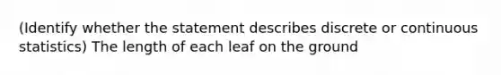 (Identify whether the statement describes discrete or continuous statistics) The length of each leaf on the ground