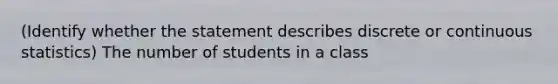 (Identify whether the statement describes discrete or continuous statistics) The number of students in a class