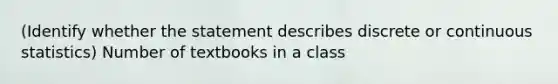 (Identify whether the statement describes discrete or continuous statistics) Number of textbooks in a class