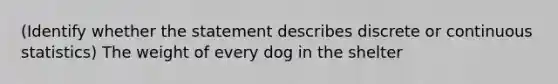 (Identify whether the statement describes discrete or continuous statistics) The weight of every dog in the shelter