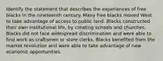 Identify the statement that describes the experiences of free blacks in the nineteenth century. Many free blacks moved West to take advantage of access to public land. Blacks constructed their own institutional life, by creating schools and churches. Blacks did not face widespread discrimination and were able to find work as craftsmen or store clerks. Blacks benefited from the market revolution and were able to take advantage of new economic opportunities.