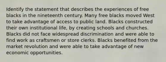 Identify the statement that describes the experiences of free blacks in the nineteenth century. Many free blacks moved West to take advantage of access to public land. Blacks constructed their own institutional life, by creating schools and churches. Blacks did not face widespread discrimination and were able to find work as craftsmen or store clerks. Blacks benefited from the market revolution and were able to take advantage of new economic opportunities.