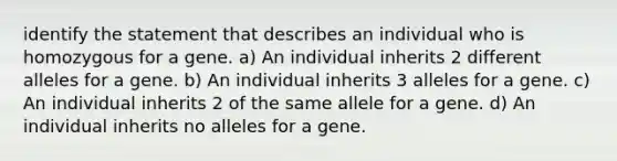 identify the statement that describes an individual who is homozygous for a gene. a) An individual inherits 2 different alleles for a gene. b) An individual inherits 3 alleles for a gene. c) An individual inherits 2 of the same allele for a gene. d) An individual inherits no alleles for a gene.