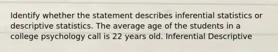 Identify whether the statement describes inferential statistics or descriptive statistics. The average age of the students in a college psychology call is 22 years old. Inferential Descriptive