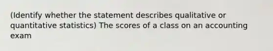 (Identify whether the statement describes qualitative or quantitative statistics) The scores of a class on an accounting exam