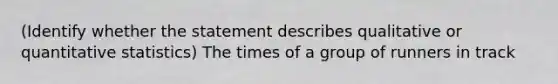 (Identify whether the statement describes qualitative or quantitative statistics) The times of a group of runners in track