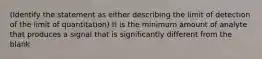 (Identify the statement as either describing the limit of detection of the limit of quantitation) It is the minimum amount of analyte that produces a signal that is significantly different from the blank