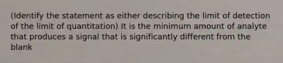 (Identify the statement as either describing the limit of detection of the limit of quantitation) It is the minimum amount of analyte that produces a signal that is significantly different from the blank