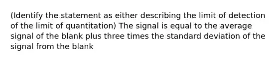 (Identify the statement as either describing the limit of detection of the limit of quantitation) The signal is equal to the average signal of the blank plus three times the standard deviation of the signal from the blank