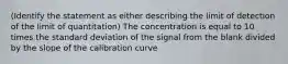 (Identify the statement as either describing the limit of detection of the limit of quantitation) The concentration is equal to 10 times the standard deviation of the signal from the blank divided by the slope of the calibration curve