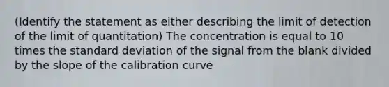 (Identify the statement as either describing the limit of detection of the limit of quantitation) The concentration is equal to 10 times the standard deviation of the signal from the blank divided by the slope of the calibration curve