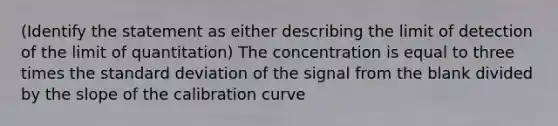 (Identify the statement as either describing the limit of detection of the limit of quantitation) The concentration is equal to three times the standard deviation of the signal from the blank divided by the slope of the calibration curve