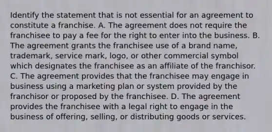 Identify the statement that is not essential for an agreement to constitute a franchise. A. The agreement does not require the franchisee to pay a fee for the right to enter into the business. B. The agreement grants the franchisee use of a brand name, trademark, service mark, logo, or other commercial symbol which designates the franchisee as an affiliate of the franchisor. C. The agreement provides that the franchisee may engage in business using a marketing plan or system provided by the franchisor or proposed by the franchisee. D. The agreement provides the franchisee with a legal right to engage in the business of offering, selling, or distributing goods or services.