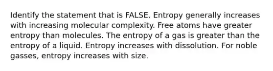 Identify the statement that is FALSE. Entropy generally increases with increasing molecular complexity. Free atoms have greater entropy than molecules. The entropy of a gas is <a href='https://www.questionai.com/knowledge/ktgHnBD4o3-greater-than' class='anchor-knowledge'>greater than</a> the entropy of a liquid. Entropy increases with dissolution. For noble gasses, entropy increases with size.