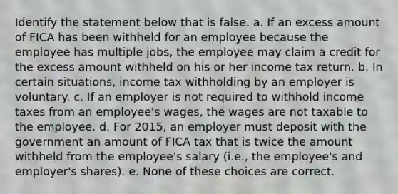 Identify the statement below that is false. a. If an excess amount of FICA has been withheld for an employee because the employee has multiple jobs, the employee may claim a credit for the excess amount withheld on his or her income tax return. b. In certain situations, income tax withholding by an employer is voluntary. c. If an employer is not required to withhold income taxes from an employee's wages, the wages are not taxable to the employee. d. For 2015, an employer must deposit with the government an amount of FICA tax that is twice the amount withheld from the employee's salary (i.e., the employee's and employer's shares). e. None of these choices are correct.