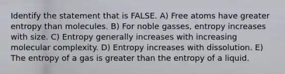 Identify the statement that is FALSE. A) Free atoms have greater entropy than molecules. B) For noble gasses, entropy increases with size. C) Entropy generally increases with increasing molecular complexity. D) Entropy increases with dissolution. E) The entropy of a gas is greater than the entropy of a liquid.