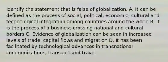 Identify the statement that is false of globalization. A. It can be defined as the process of social, political, economic, cultural and technological integration among countries around the world B. It is the process of a business crossing national and cultural borders C. Evidence of globalization can be seen in increased levels of trade, capital flows and migration D. It has been facilitated by technological advances in transnational communications, transport and travel