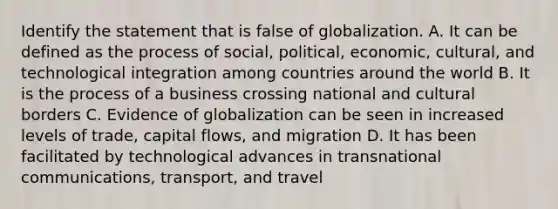 Identify the statement that is false of globalization. A. It can be defined as the process of social, political, economic, cultural, and technological integration among countries around the world B. It is the process of a business crossing national and cultural borders C. Evidence of globalization can be seen in increased levels of trade, capital flows, and migration D. It has been facilitated by technological advances in transnational communications, transport, and travel