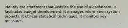 Identify the statement that justifies the use of a dashboard. It facilitates budget development. It manages information system projects. It utilizes statistical techniques. It monitors key measures.