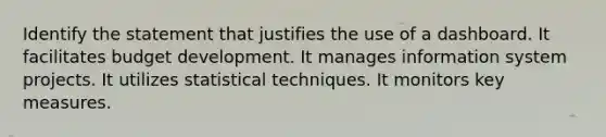 Identify the statement that justifies the use of a dashboard. It facilitates budget development. It manages information system projects. It utilizes statistical techniques. It monitors key measures.