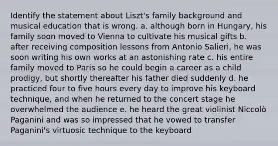 Identify the statement about Liszt's family background and musical education that is wrong. a. although born in Hungary, his family soon moved to Vienna to cultivate his musical gifts b. after receiving composition lessons from Antonio Salieri, he was soon writing his own works at an astonishing rate c. his entire family moved to Paris so he could begin a career as a child prodigy, but shortly thereafter his father died suddenly d. he practiced four to five hours every day to improve his keyboard technique, and when he returned to the concert stage he overwhelmed the audience e. he heard the great violinist Niccolò Paganini and was so impressed that he vowed to transfer Paganini's virtuosic technique to the keyboard