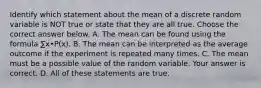 Identify which statement about the mean of a discrete random variable is NOT true or state that they are all true. Choose the correct answer below. A. The mean can be found using the formula ∑x•P(x). B. The mean can be interpreted as the average outcome if the experiment is repeated many times. C. The mean must be a possible value of the random variable. Your answer is correct. D. All of these statements are true.