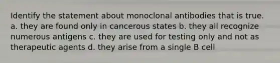 Identify the statement about monoclonal antibodies that is true. a. they are found only in cancerous states b. they all recognize numerous antigens c. they are used for testing only and not as therapeutic agents d. they arise from a single B cell