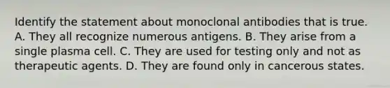 Identify the statement about monoclonal antibodies that is true. A. They all recognize numerous antigens. B. They arise from a single plasma cell. C. They are used for testing only and not as therapeutic agents. D. They are found only in cancerous states.