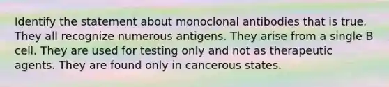 Identify the statement about monoclonal antibodies that is true. They all recognize numerous antigens. They arise from a single B cell. They are used for testing only and not as therapeutic agents. They are found only in cancerous states.