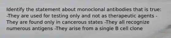 Identify the statement about monoclonal antibodies that is true: -They are used for testing only and not as therapeutic agents -They are found only in cancerous states -They all recognize numerous antigens -They arise from a single B cell clone