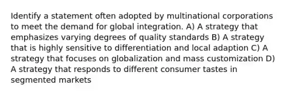 Identify a statement often adopted by multinational corporations to meet the demand for global integration. A) A strategy that emphasizes varying degrees of quality standards B) A strategy that is highly sensitive to differentiation and local adaption C) A strategy that focuses on globalization and mass customization D) A strategy that responds to different consumer tastes in segmented markets