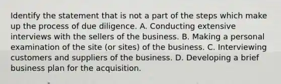 Identify the statement that is not a part of the steps which make up the process of due diligence. A. Conducting extensive interviews with the sellers of the business. B. Making a personal examination of the site (or sites) of the business. C. Interviewing customers and suppliers of the business. D. Developing a brief business plan for the acquisition.